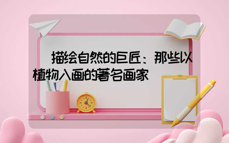  描绘自然的巨匠：那些以植物入画的著名画家